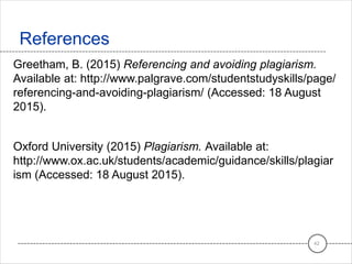 Greetham, B. (2015) Referencing and avoiding plagiarism.
Available at: http://www.palgrave.com/studentstudyskills/page/
referencing-and-avoiding-plagiarism/ (Accessed: 18 August
2015).
Oxford University (2015) Plagiarism. Available at:
http://www.ox.ac.uk/students/academic/guidance/skills/plagiar
ism (Accessed: 18 August 2015).
References
42
 
