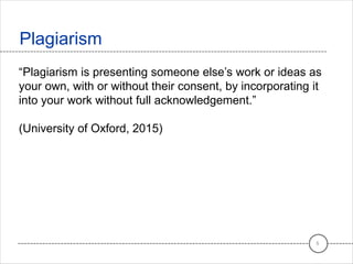 Plagiarism
5
“Plagiarism is presenting someone else’s work or ideas as
your own, with or without their consent, by incorporating it
into your work without full acknowledgement.”
(University of Oxford, 2015)
 