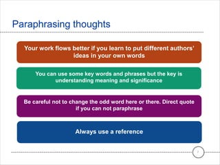 Paraphrasing thoughts
7
Your work flows better if you learn to put different authors’
ideas in your own words
You can use some key words and phrases but the key is
understanding meaning and significance
Be careful not to change the odd word here or there. Direct quote
if you can not paraphrase
Always use a reference
 