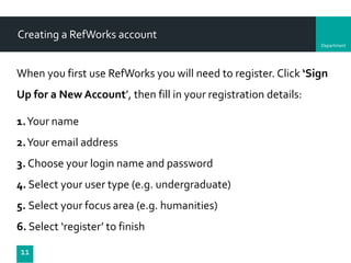 Department
Creating a RefWorks account
When you first use RefWorks you will need to register. Click ‘Sign
Up for a New Account’, then fill in your registration details:
1.Your name
2.Your email address
3. Choose your login name and password
4. Select your user type (e.g. undergraduate)
5. Select your focus area (e.g. humanities)
6. Select ‘register’ to finish
11
 