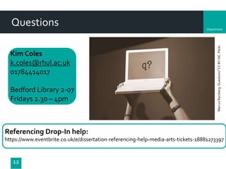 Department
Questions
Referencing Drop-In help:
https://www.eventbrite.co.uk/e/dissertation-referencing-help-media-arts-tickets-18881273397
12
MarcusRamberg.Questions?CCBY-NC.Flickr.
Kim Coles
k.coles@rhul.ac.uk
01784414017
Bedford Library 2-07
Fridays 2.30 – 4pm
 