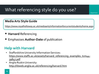 Department
What referencing style do you use?
Media Arts Style Guide
https://www.royalholloway.ac.uk/mediaarts/informationforcurrentstudents/home.aspx
4
 Harvard Referencing
 Emphasises Author-Date of publication
Help with Harvard
• Staffordshire University Information Services:
https://www.staffs.ac.uk/assets/harvard_referencing_examples_tcm44-
39847.pdf
• Anglia Ruskin University:
http://libweb.anglia.ac.uk/referencing/harvard.htm
 