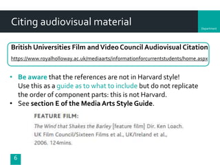 Department
Citing audiovisual material
6
British Universities Film andVideo Council Audiovisual Citation
https://www.royalholloway.ac.uk/mediaarts/informationforcurrentstudents/home.aspx
• Be aware that the references are not in Harvard style!
Use this as a guide as to what to include but do not replicate
the order of component parts: this is not Harvard.
• See section E of the Media Arts Style Guide.
 