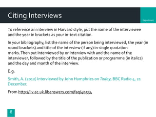 Department
Citing Interviews
To reference an interview in Harvard style, put the name of the interviewee
and the year in brackets as your in-text citation.
In your bibliography, list the name of the person being interviewed, the year (in
round brackets) and title of the interview (if any) in single quotation
marks.Then put Interviewed by or Interview with and the name of the
interviewer, followed by the title of the publication or programme (in italics)
and the day and month of the interview.
E.g.
Smith, A. (2012) Interviewed by John Humphries on Today, BBC Radio 4, 21
December.
From http://liv.ac.uk.libanswers.com/faq/49534
8
 