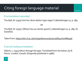Department
Citing foreign language material
If no translation is provided
Thurfjell,W. (1975)Vart har våran doktor tagit vägen? Läkartidningen 72, p. 789.
or
Thurfjell,W. (1975). [Where has our doctor gone?]. Läkartidningen 72, p. 789. (In
Swedish).
Taken from: https://ilrb.cf.ac.uk/citingreferences/tutorial/faq.html#faq16
If you are reading a translation:
Alberti, L. (1974) Music through the ages.Translated from the Italian, by R.
Pierce. London:Cassell. (Originally published in 1968).
9
 