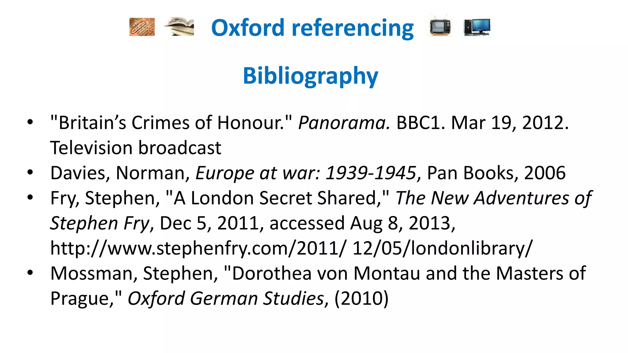 Oxford referencing
Bibliography
• "Britain’s Crimes of Honour." Panorama. BBC1. Mar 19, 2012.
Television broadcast
• Davies, Norman, Europe at war: 1939-1945, Pan Books, 2006
• Fry, Stephen, "A London Secret Shared," The New Adventures of
Stephen Fry, Dec 5, 2011, accessed Aug 8, 2013,
http://www.stephenfry.com/2011/ 12/05/londonlibrary/
• Mossman, Stephen, "Dorothea von Montau and the Masters of
Prague," Oxford German Studies, (2010)
 