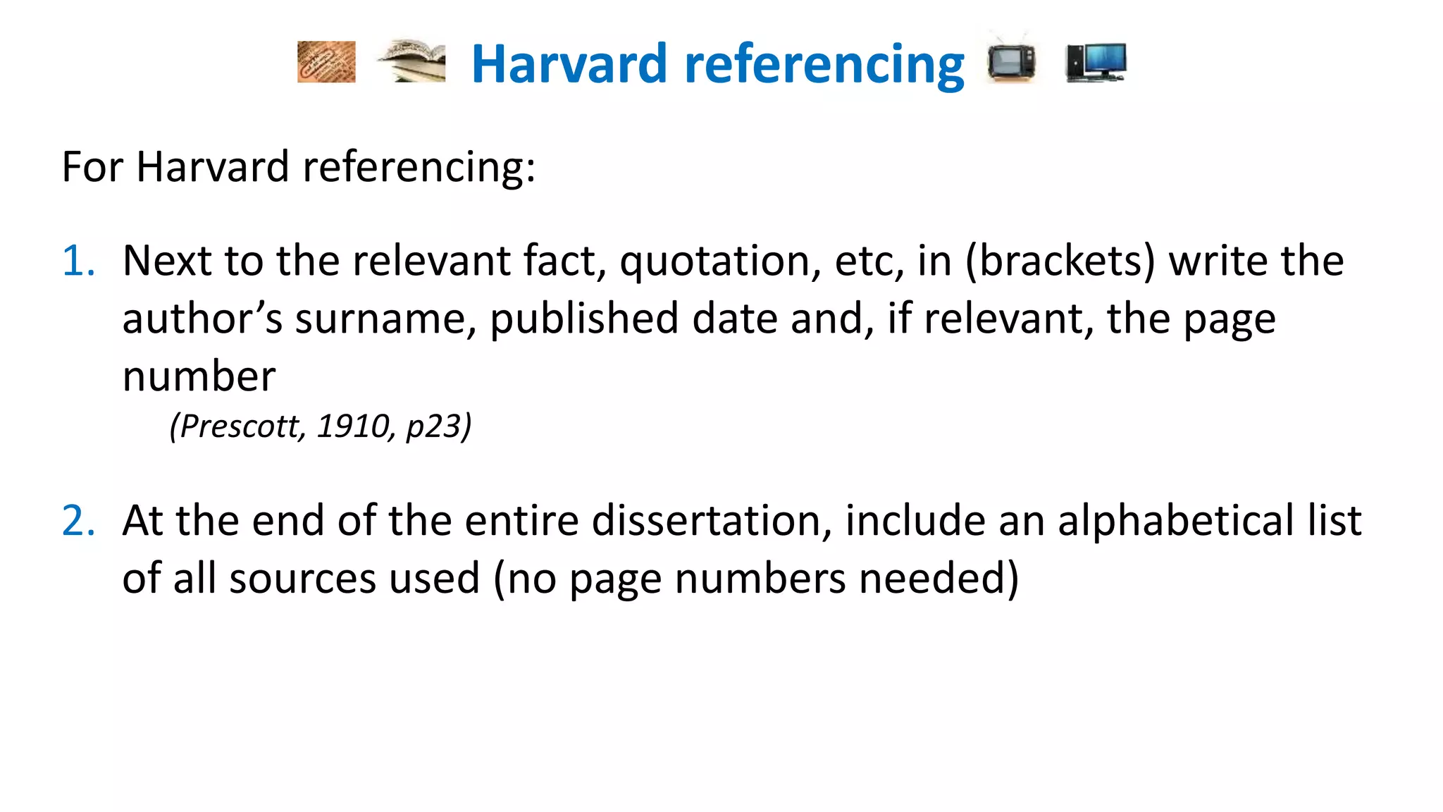 Harvard referencing
For Harvard referencing:
1. Next to the relevant fact, quotation, etc, in (brackets) write the
author’s surname, published date and, if relevant, the page
number
(Prescott, 1910, p23)
2. At the end of the entire dissertation, include an alphabetical list
of all sources used (no page numbers needed)
 