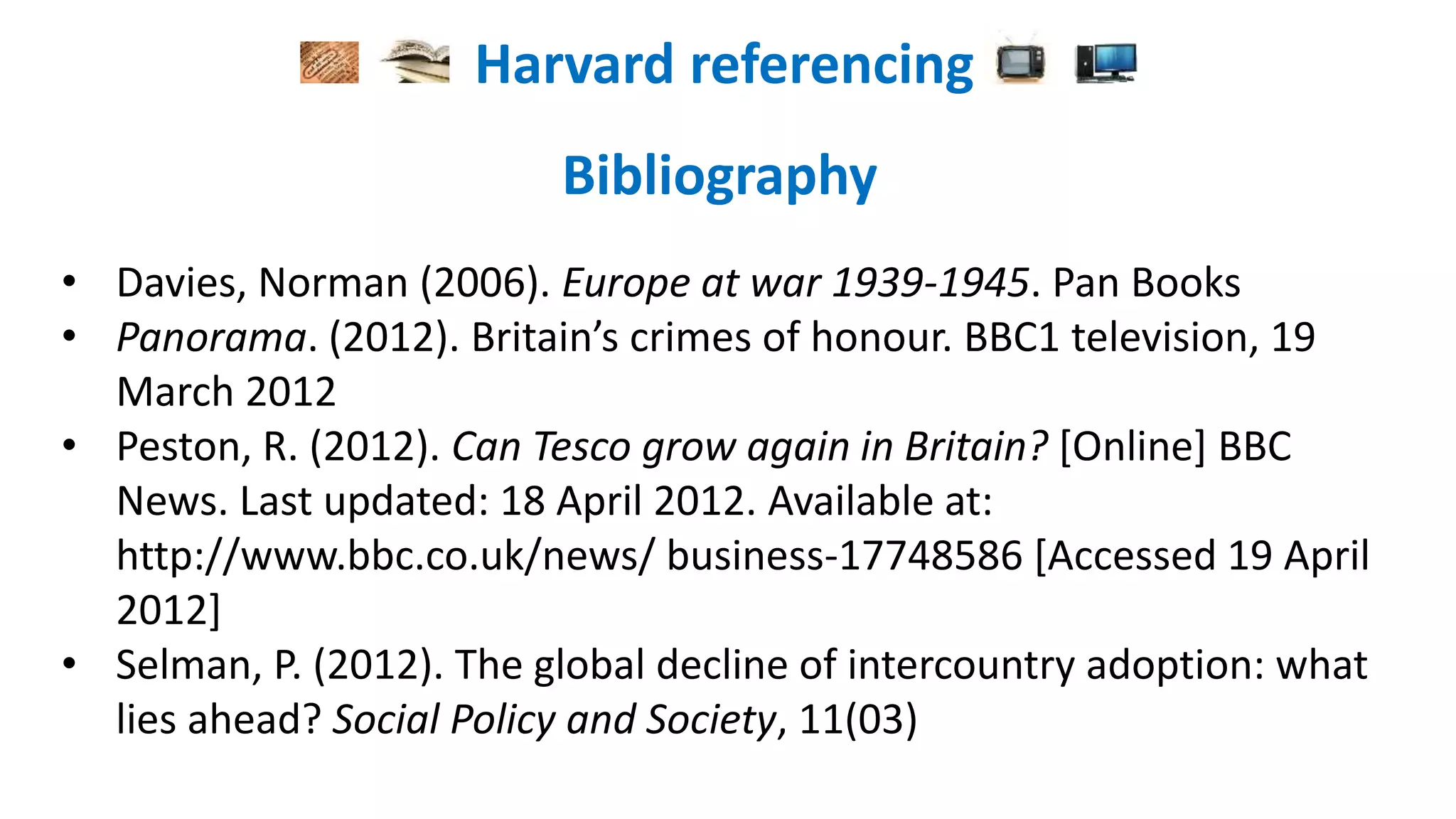 Harvard referencing
Bibliography
• Davies, Norman (2006). Europe at war 1939-1945. Pan Books
• Panorama. (2012). Britain’s crimes of honour. BBC1 television, 19
March 2012
• Peston, R. (2012). Can Tesco grow again in Britain? [Online] BBC
News. Last updated: 18 April 2012. Available at:
http://www.bbc.co.uk/news/ business-17748586 [Accessed 19 April
2012]
• Selman, P. (2012). The global decline of intercountry adoption: what
lies ahead? Social Policy and Society, 11(03)
 