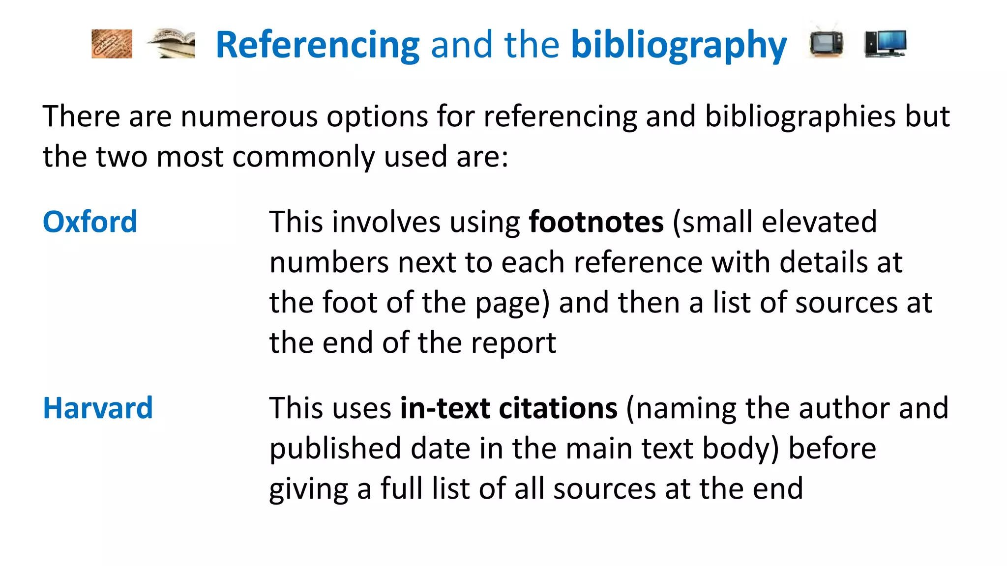 Referencing and the bibliography
There are numerous options for referencing and bibliographies but
the two most commonly used are:
Oxford This involves using footnotes (small elevated
numbers next to each reference with details at
the foot of the page) and then a list of sources at
the end of the report
Harvard This uses in-text citations (naming the author and
published date in the main text body) before
giving a full list of all sources at the end
 