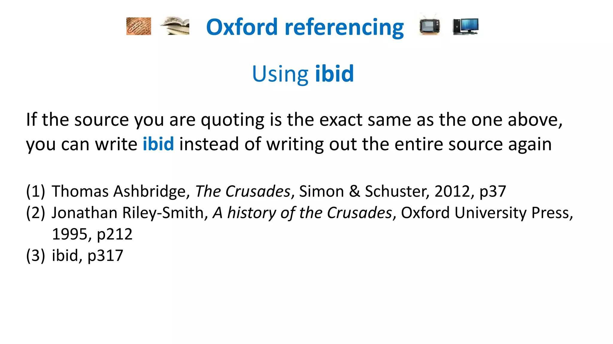Oxford referencing
Using ibid
If the source you are quoting is the exact same as the one above,
you can write ibid instead of writing out the entire source again
(1) Thomas Asbridge, The Crusades, Simon & Schuster, 2012, p37
(2) Jonathan Riley-Smith, A history of the Crusades, Oxford University Press,
1995, p212
(3) ibid, p317
 