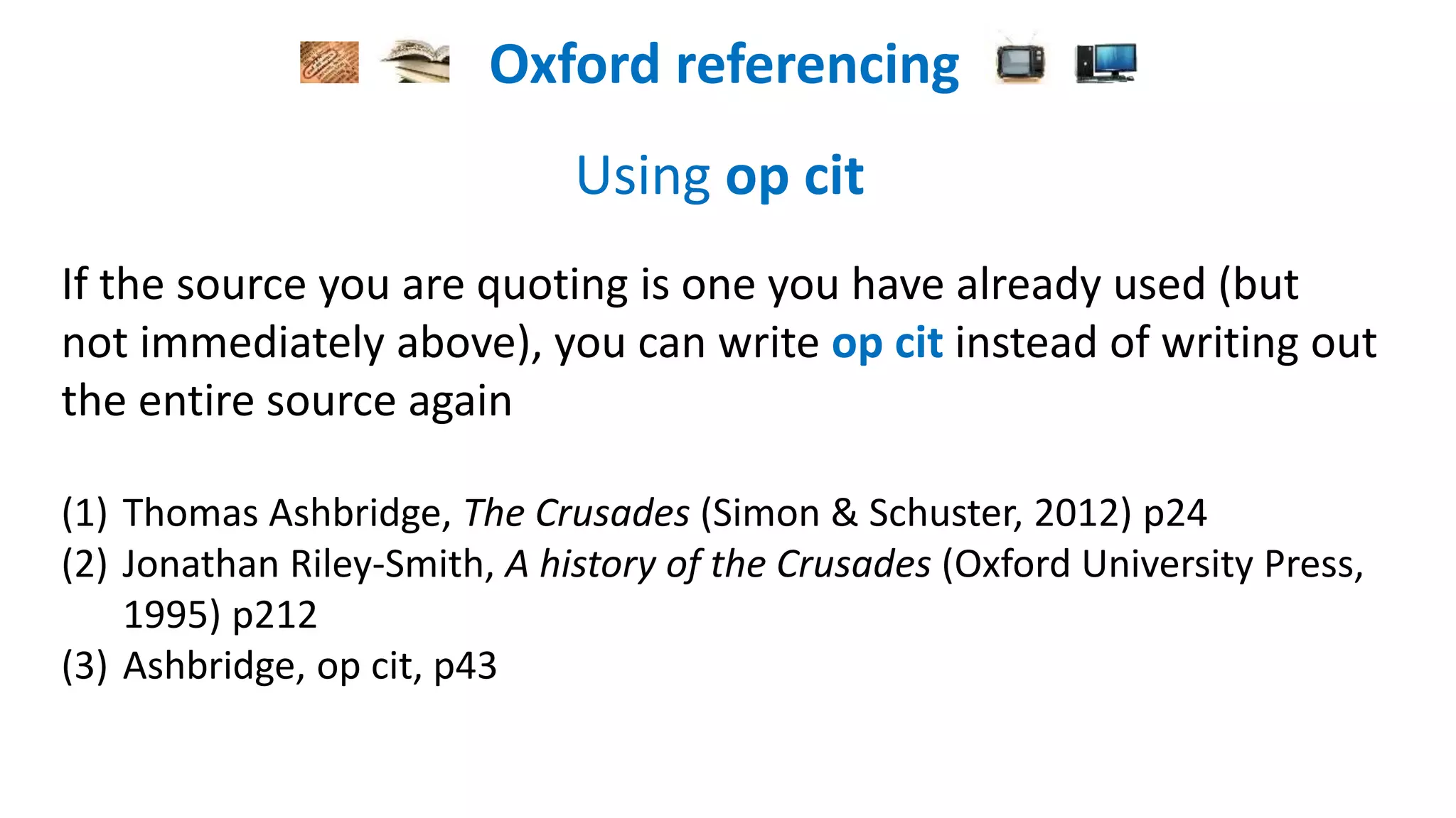 Oxford referencing
Using op cit
If the source you are quoting is one you have already used (but
not immediately above), you can write op cit instead of writing out
the entire source again
(1) Thomas Asbridge, The Crusades (Simon & Schuster, 2012) p24
(2) Jonathan Riley-Smith, A history of the Crusades (Oxford University Press,
1995) p212
(3) Asbridge, op cit, p43
 