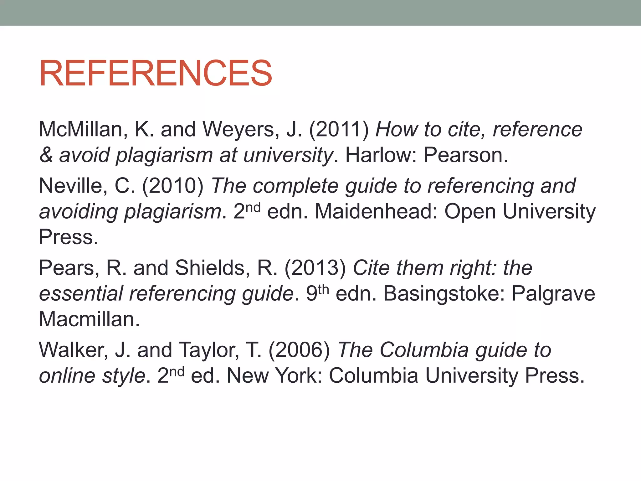 REFERENCES
McMillan, K. and Weyers, J. (2011) How to cite, reference
& avoid plagiarism at university. Harlow: Pearson.
Neville, C. (2010) The complete guide to referencing and
avoiding plagiarism. 2nd edn. Maidenhead: Open University
Press.
Pears, R. and Shields, R. (2013) Cite them right: the
essential referencing guide. 9th edn. Basingstoke: Palgrave
Macmillan.
Walker, J. and Taylor, T. (2006) The Columbia guide to
online style. 2nd ed. New York: Columbia University Press.
 