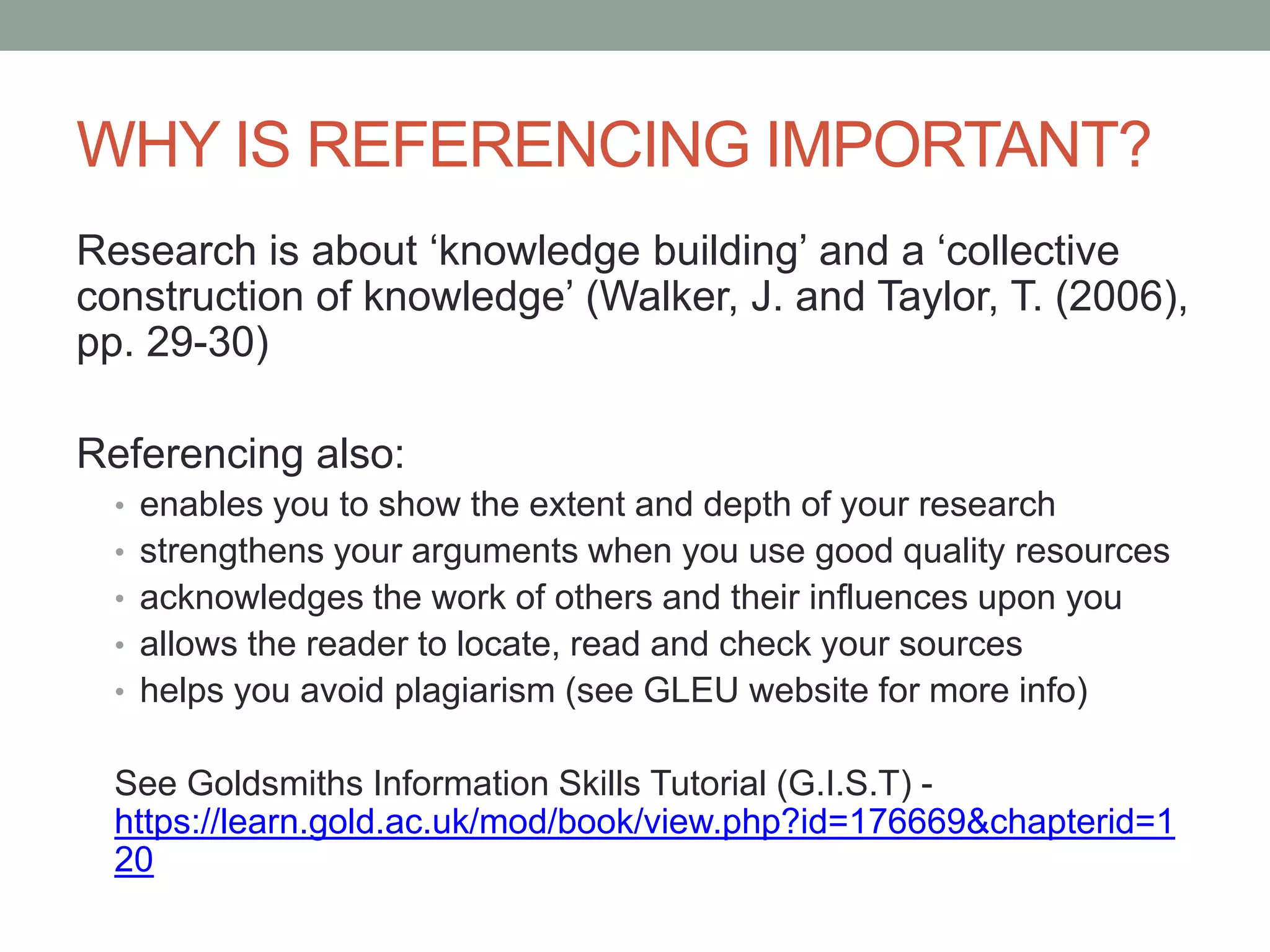 WHY IS REFERENCING IMPORTANT?
Research is about „knowledge building‟ and a „collective
construction of knowledge‟ (Walker, J. and Taylor, T. (2006),
pp. 29-30)
Referencing also:
• enables you to show the extent and depth of your research
• strengthens your arguments when you use good quality resources
• acknowledges the work of others and their influences upon you
• allows the reader to locate, read and check your sources
• helps you avoid plagiarism (see GLEU website for more info)
See Goldsmiths Information Skills Tutorial (G.I.S.T) -
https://learn.gold.ac.uk/mod/book/view.php?id=176669&chapterid=1
20
 