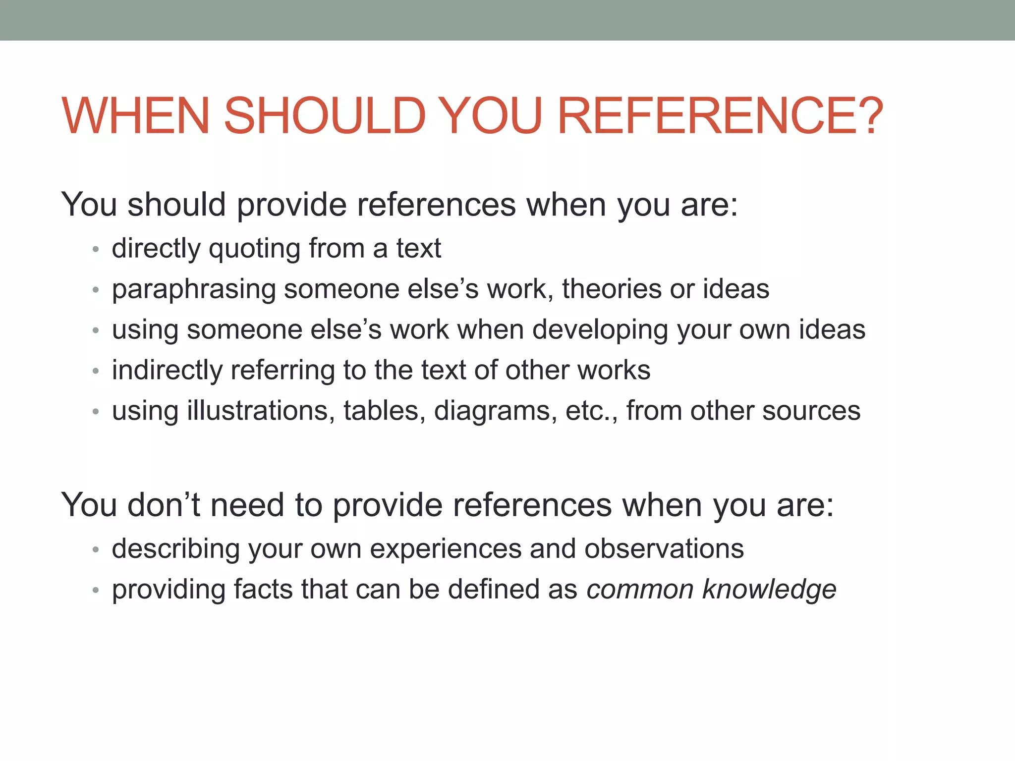 WHEN SHOULD YOU REFERENCE?
You should provide references when you are:
• directly quoting from a text
• paraphrasing someone else‟s work, theories or ideas
• using someone else‟s work when developing your own ideas
• indirectly referring to the text of other works
• using illustrations, tables, diagrams, etc., from other sources
You don‟t need to provide references when you are:
• describing your own experiences and observations
• providing facts that can be defined as common knowledge
 