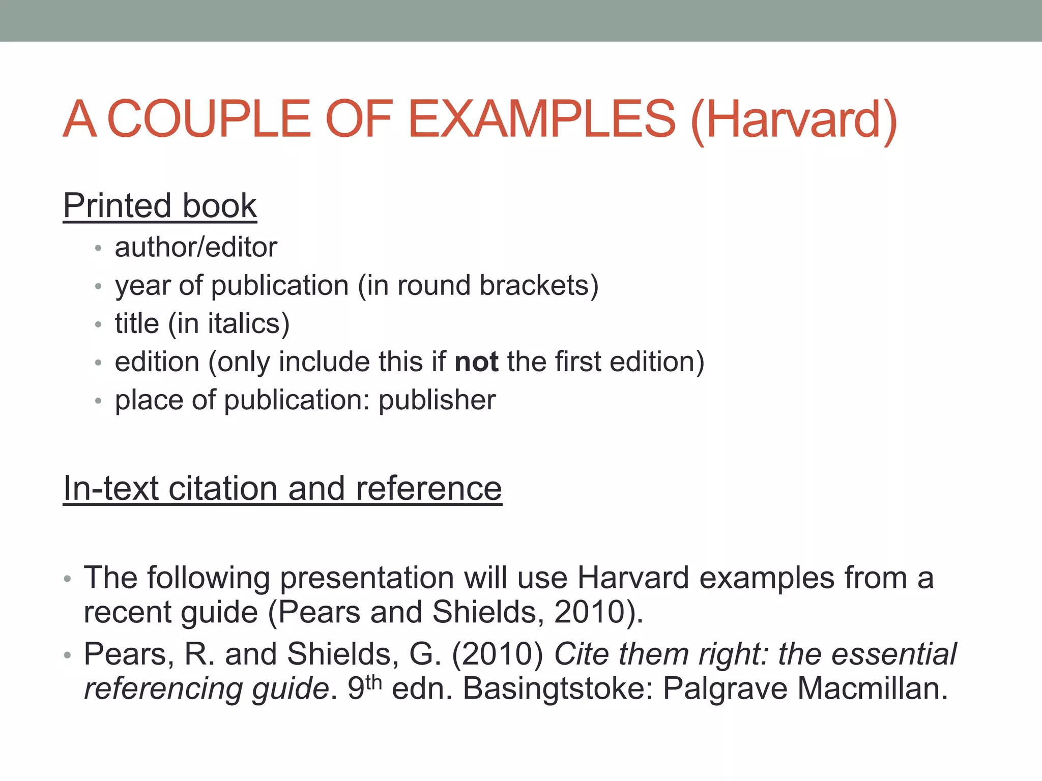 A COUPLE OF EXAMPLES (Harvard)
Printed book
• author/editor
• year of publication (in round brackets)
• title (in italics)
• edition (only include this if not the first edition)
• place of publication: publisher
In-text citation and reference
• The following presentation will use Harvard examples from a
recent guide (Pears and Shields, 2010).
• Pears, R. and Shields, G. (2010) Cite them right: the essential
referencing guide. 9th edn. Basingtstoke: Palgrave Macmillan.
 