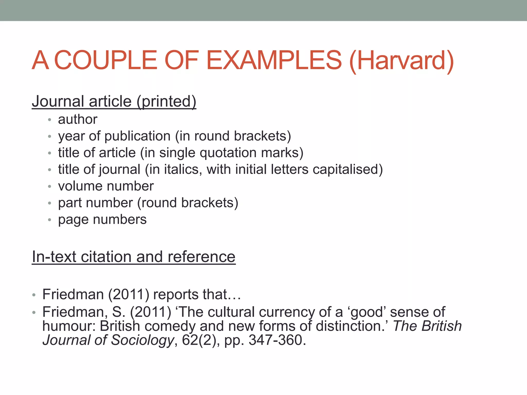 A COUPLE OF EXAMPLES (Harvard)
Journal article (printed)
• author
• year of publication (in round brackets)
• title of article (in single quotation marks)
• title of journal (in italics, with initial letters capitalised)
• volume number
• part number (round brackets)
• page numbers
In-text citation and reference
• Friedman (2011) reports that…
• Friedman, S. (2011) „The cultural currency of a „good‟ sense of
humour: British comedy and new forms of distinction.‟ The British
Journal of Sociology, 62(2), pp. 347-360.
 