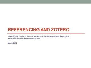 REFERENCING AND ZOTERO
Kevin Wilson, Subject Librarian for Media and Communications, Computing
and the Institute of Management Studies
March 2014
 