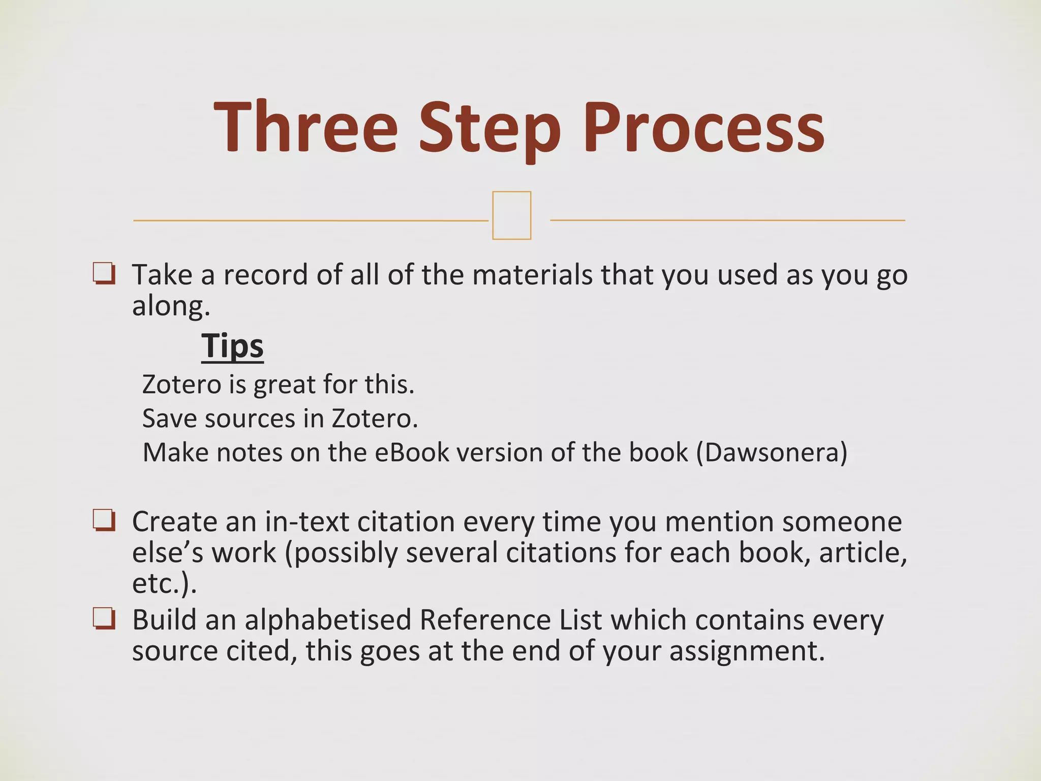 🙢
❏ Take a record of all of the materials that you used as you go
along.
Tips
Zotero is great for this.
Save sources in Zotero.
Make notes on the eBook version of the book (Dawsonera)
❏ Create an in-text citation every time you mention someone
else’s work (possibly several citations for each book, article,
etc.).
❏ Build an alphabetised Reference List which contains every
source cited, this goes at the end of your assignment.
Three Step Process
 