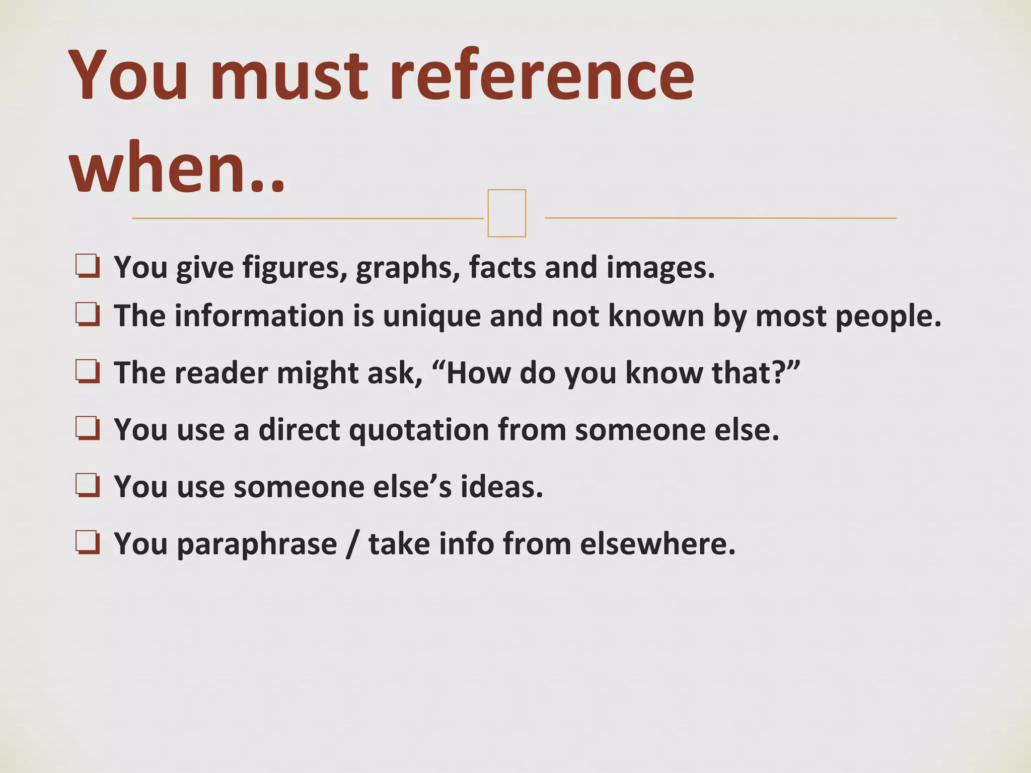 🙢
❏ You give figures, graphs, facts and images.
❏ The information is unique and not known by most people.
❏ The reader might ask, “How do you know that?”
❏ You use a direct quotation from someone else.
❏ You use someone else’s ideas.
❏ You paraphrase / take info from elsewhere.
You must reference
when..
 