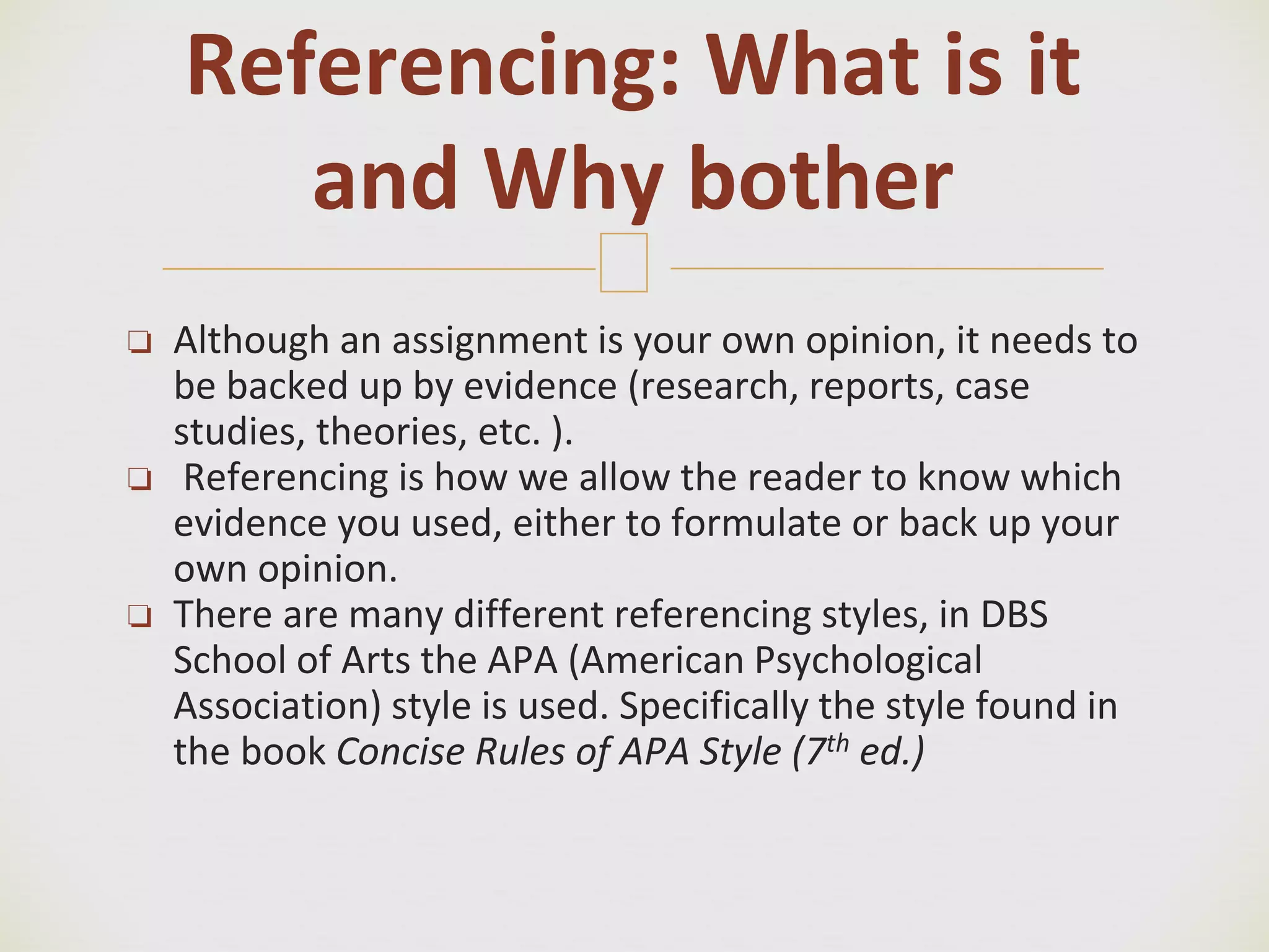 🙢
❏ Although an assignment is your own opinion, it needs to
be backed up by evidence (research, reports, case
studies, theories, etc. ).
❏ Referencing is how we allow the reader to know which
evidence you used, either to formulate or back up your
own opinion.
❏ There are many different referencing styles, in DBS
School of Arts the APA (American Psychological
Association) style is used. Specifically the style found in
the book Concise Rules of APA Style (7th ed.)
Referencing: What is it
and Why bother
 