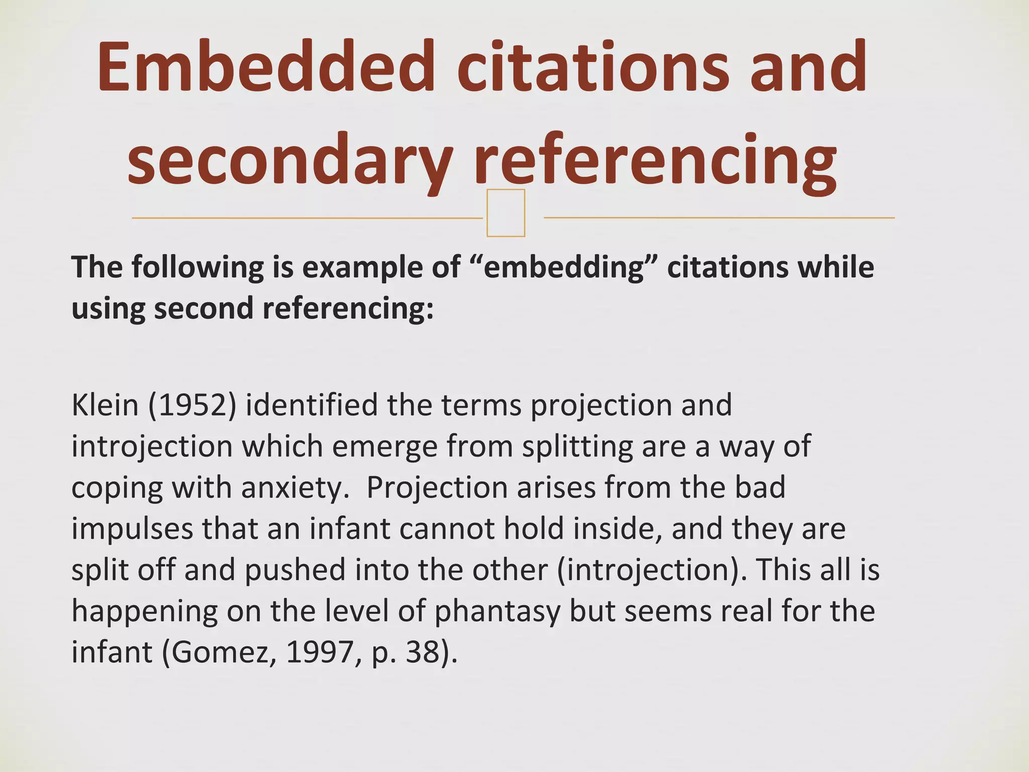 🙢
The following is example of “embedding” citations while
using second referencing:
Klein (1952) identified the terms projection and
introjection which emerge from splitting are a way of
coping with anxiety. Projection arises from the bad
impulses that an infant cannot hold inside, and they are
split off and pushed into the other (introjection). This all is
happening on the level of phantasy but seems real for the
infant (Gomez, 1997, p. 38).
Embedded citations and
secondary referencing
 