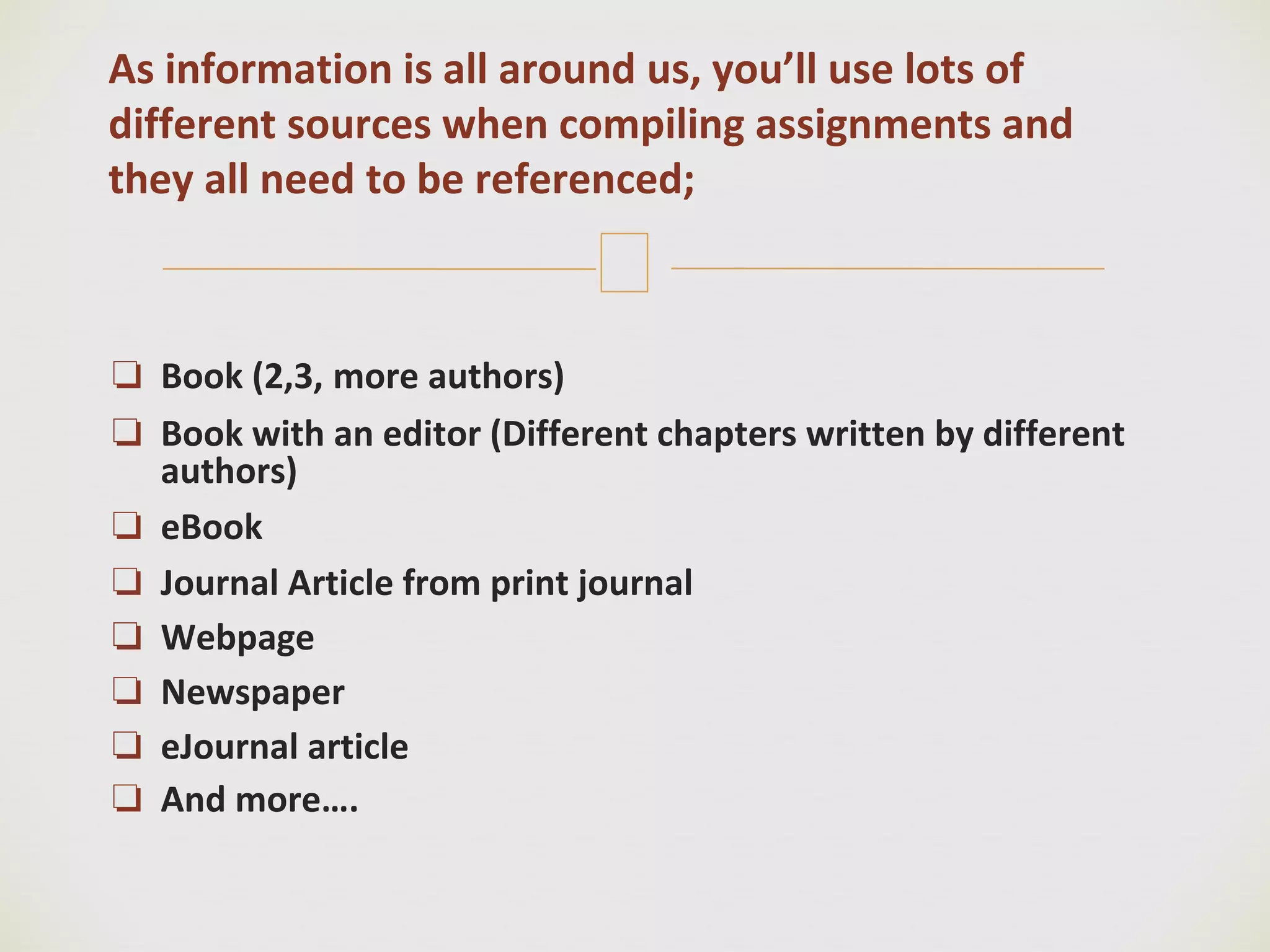 🙢
❏ Book (2,3, more authors)
❏ Book with an editor (Different chapters written by different
authors)
❏ eBook
❏ Journal Article from print journal
❏ Webpage
❏ Newspaper
❏ eJournal article
❏ And more….
As information is all around us, you’ll use lots of
different sources when compiling assignments and
they all need to be referenced;
 