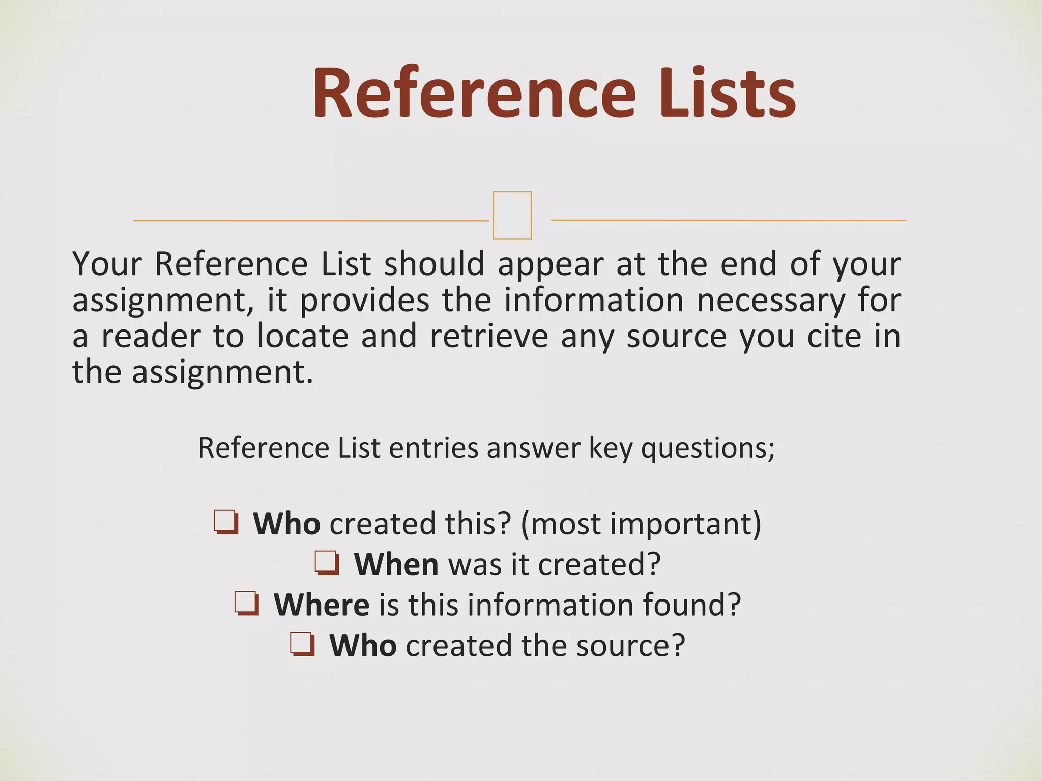 🙢
Your Reference List should appear at the end of your
assignment, it provides the information necessary for
a reader to locate and retrieve any source you cite in
the assignment.
Reference List entries answer key questions;
❏ Who created this? (most important)
❏ When was it created?
❏ Where is this information found?
❏ Who created the source?
Reference Lists
 