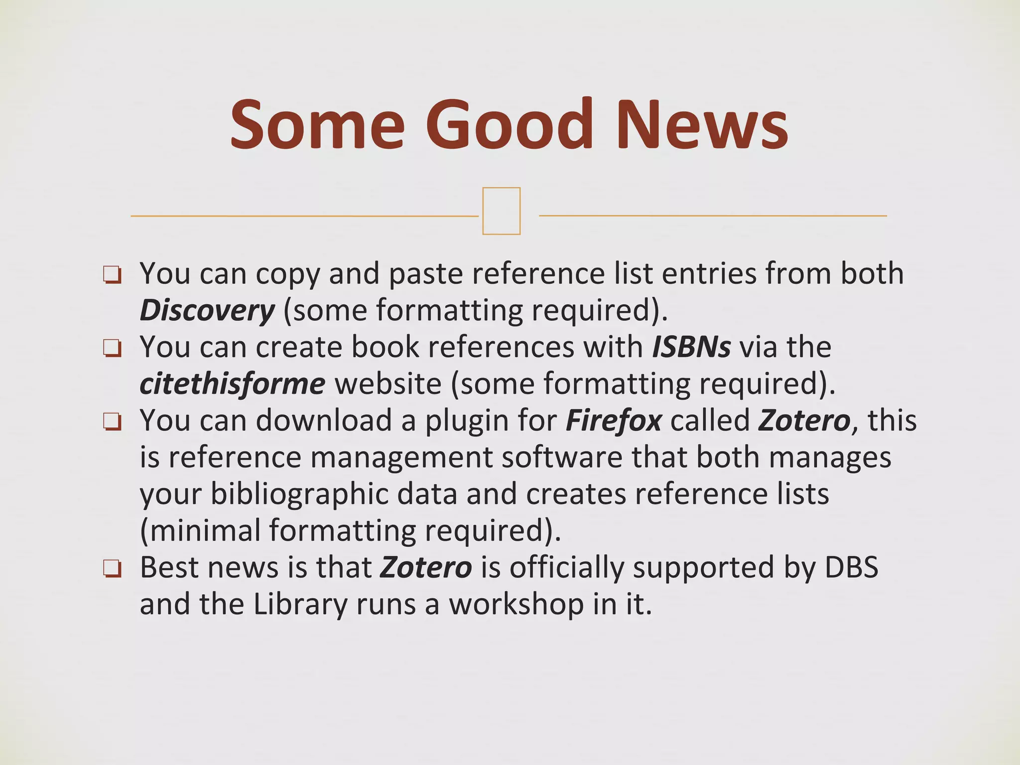 🙢
❏ You can copy and paste reference list entries from both
Discovery (some formatting required).
❏ You can create book references with ISBNs via the
citethisforme website (some formatting required).
❏ You can download a plugin for Firefox called Zotero, this
is reference management software that both manages
your bibliographic data and creates reference lists
(minimal formatting required).
❏ Best news is that Zotero is officially supported by DBS
and the Library runs a workshop in it.
Some Good News
 