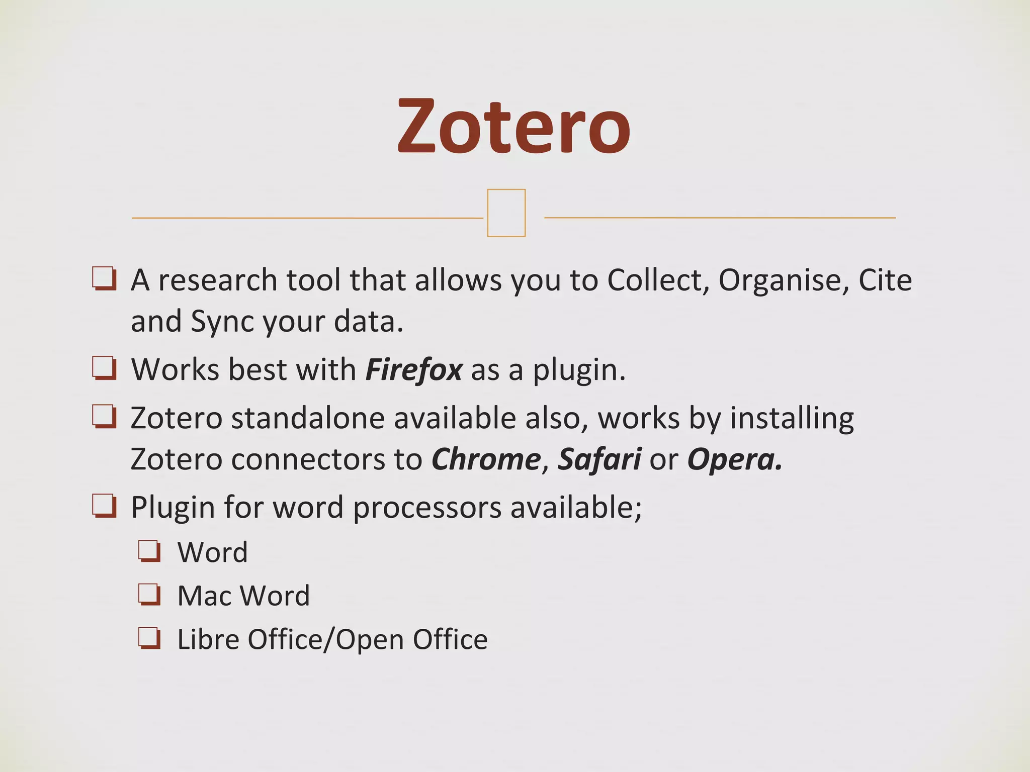 🙢
❏ A research tool that allows you to Collect, Organise, Cite
and Sync your data.
❏ Works best with Firefox as a plugin.
❏ Zotero standalone available also, works by installing
Zotero connectors to Chrome, Safari or Opera.
❏ Plugin for word processors available;
❏ Word
❏ Mac Word
❏ Libre Office/Open Office
Zotero
 