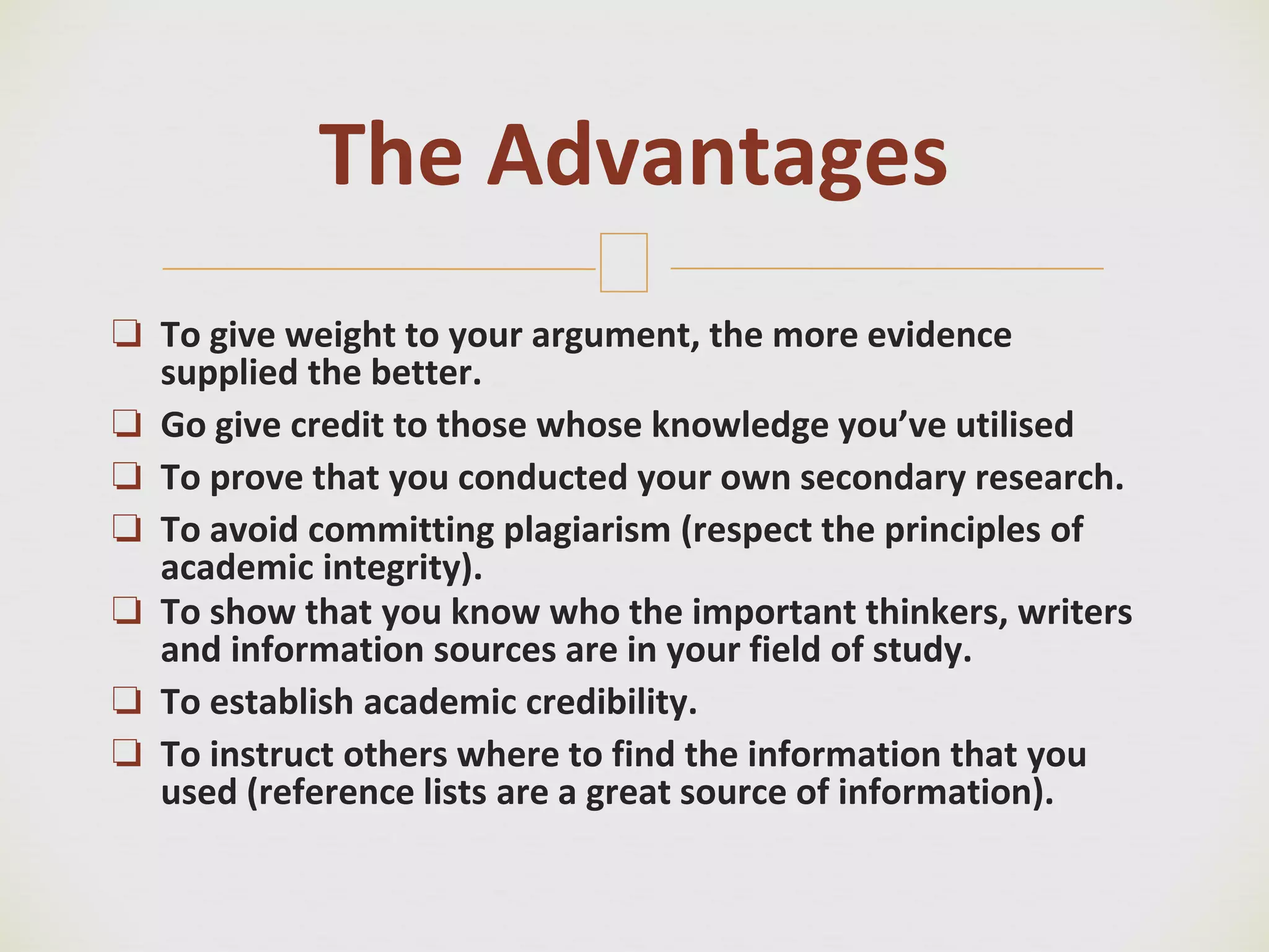 🙢
❏ To give weight to your argument, the more evidence
supplied the better.
❏ Go give credit to those whose knowledge you’ve utilised
❏ To prove that you conducted your own secondary research.
❏ To avoid committing plagiarism (respect the principles of
academic integrity).
❏ To show that you know who the important thinkers, writers
and information sources are in your field of study.
❏ To establish academic credibility.
❏ To instruct others where to find the information that you
used (reference lists are a great source of information).
The Advantages
 