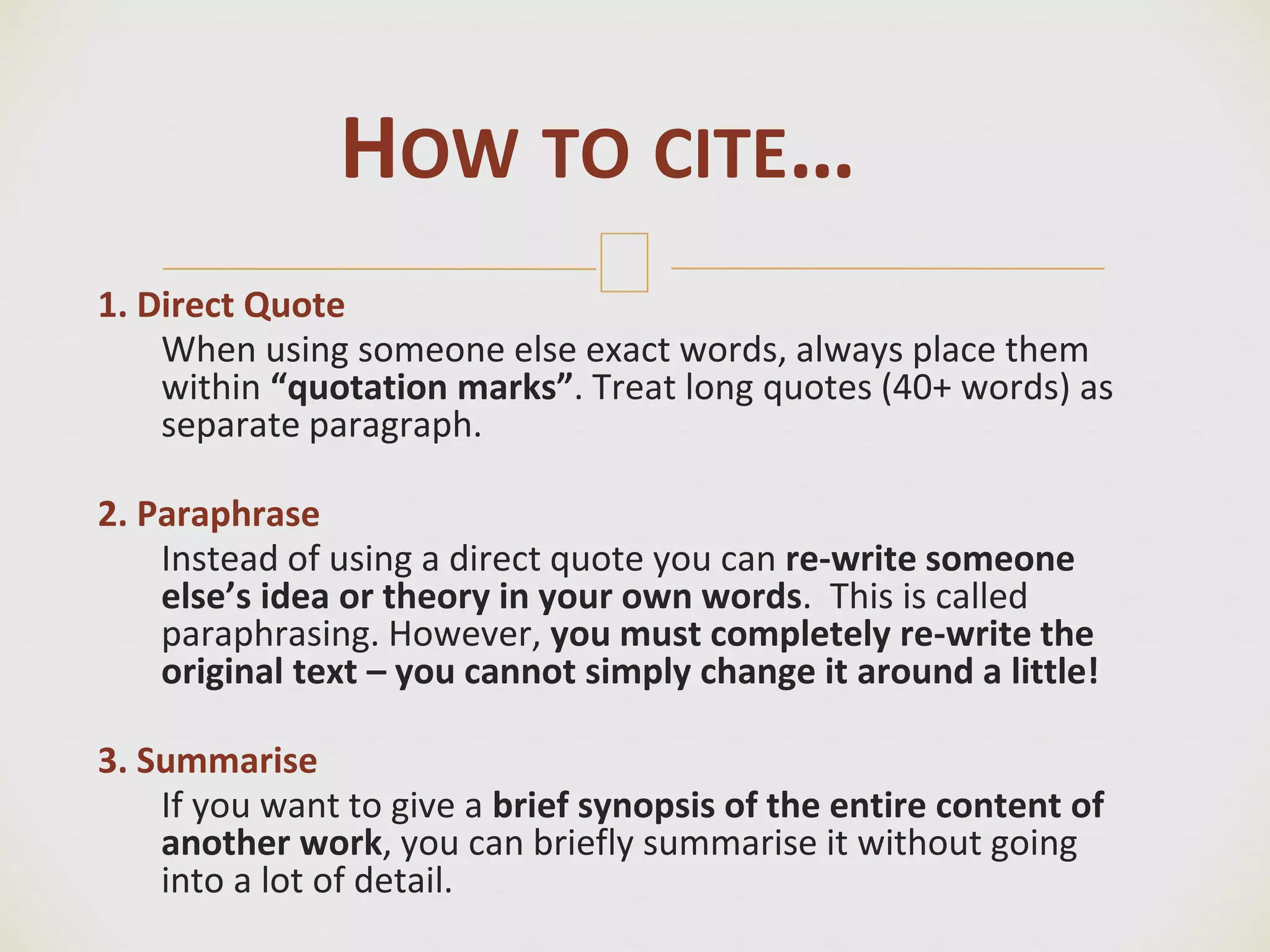 🙢
1. Direct Quote
When using someone else exact words, always place them
within “quotation marks”. Treat long quotes (40+ words) as
separate paragraph.
2. Paraphrase
Instead of using a direct quote you can re-write someone
else’s idea or theory in your own words. This is called
paraphrasing. However, you must completely re-write the
original text – you cannot simply change it around a little!
3. Summarise
If you want to give a brief synopsis of the entire content of
another work, you can briefly summarise it without going
into a lot of detail.
HOW TO CITE…
 
