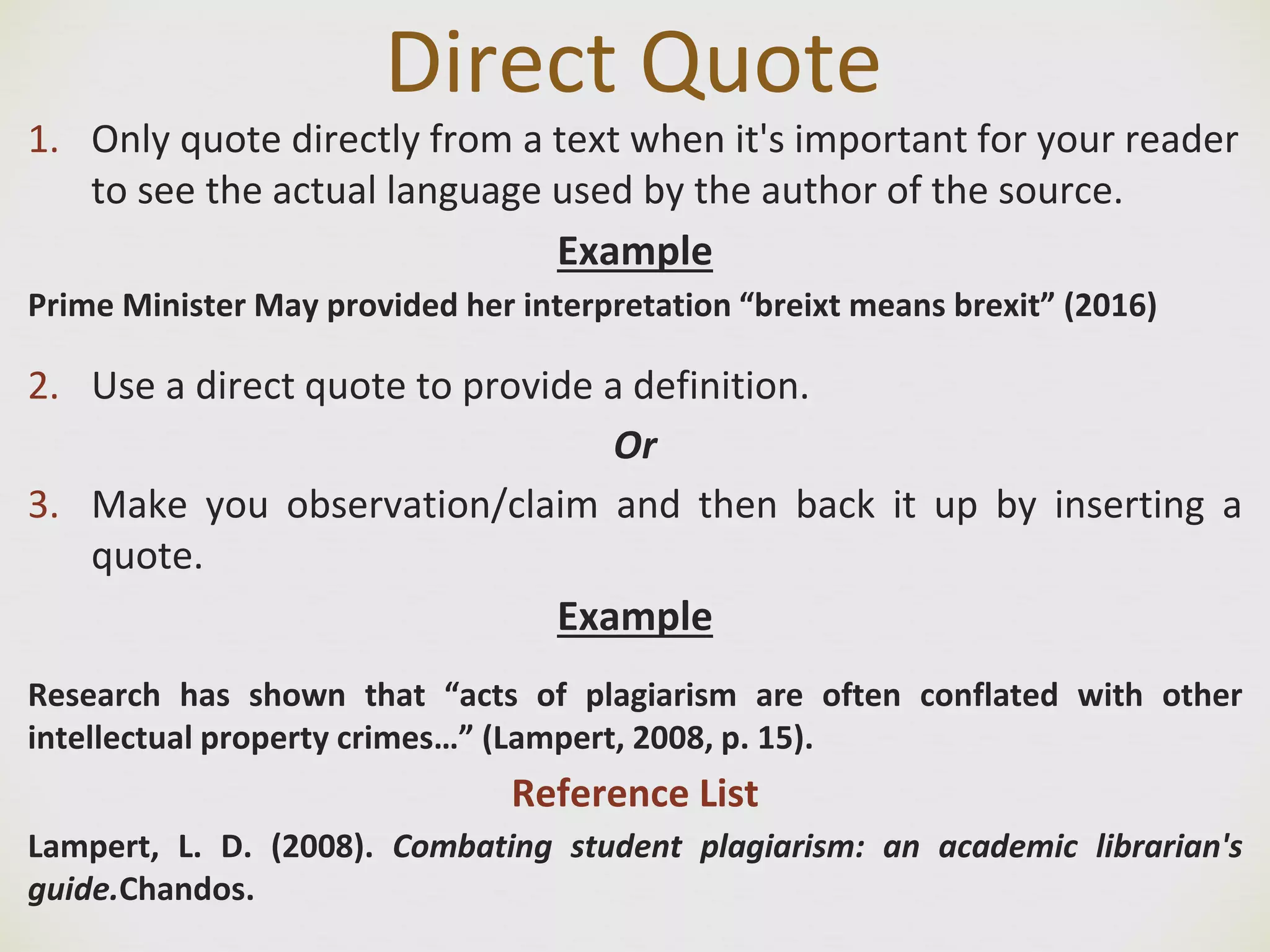 Direct Quote
1. Only quote directly from a text when it's important for your reader
to see the actual language used by the author of the source.
Example
Prime Minister May provided her interpretation “breixt means brexit” (2016)
2. Use a direct quote to provide a definition.
Or
3. Make you observation/claim and then back it up by inserting a
quote.
Example
Research has shown that “acts of plagiarism are often conflated with other
intellectual property crimes…” (Lampert, 2008, p. 15).
Reference List
Lampert, L. D. (2008). Combating student plagiarism: an academic librarian's
guide.Chandos.
 