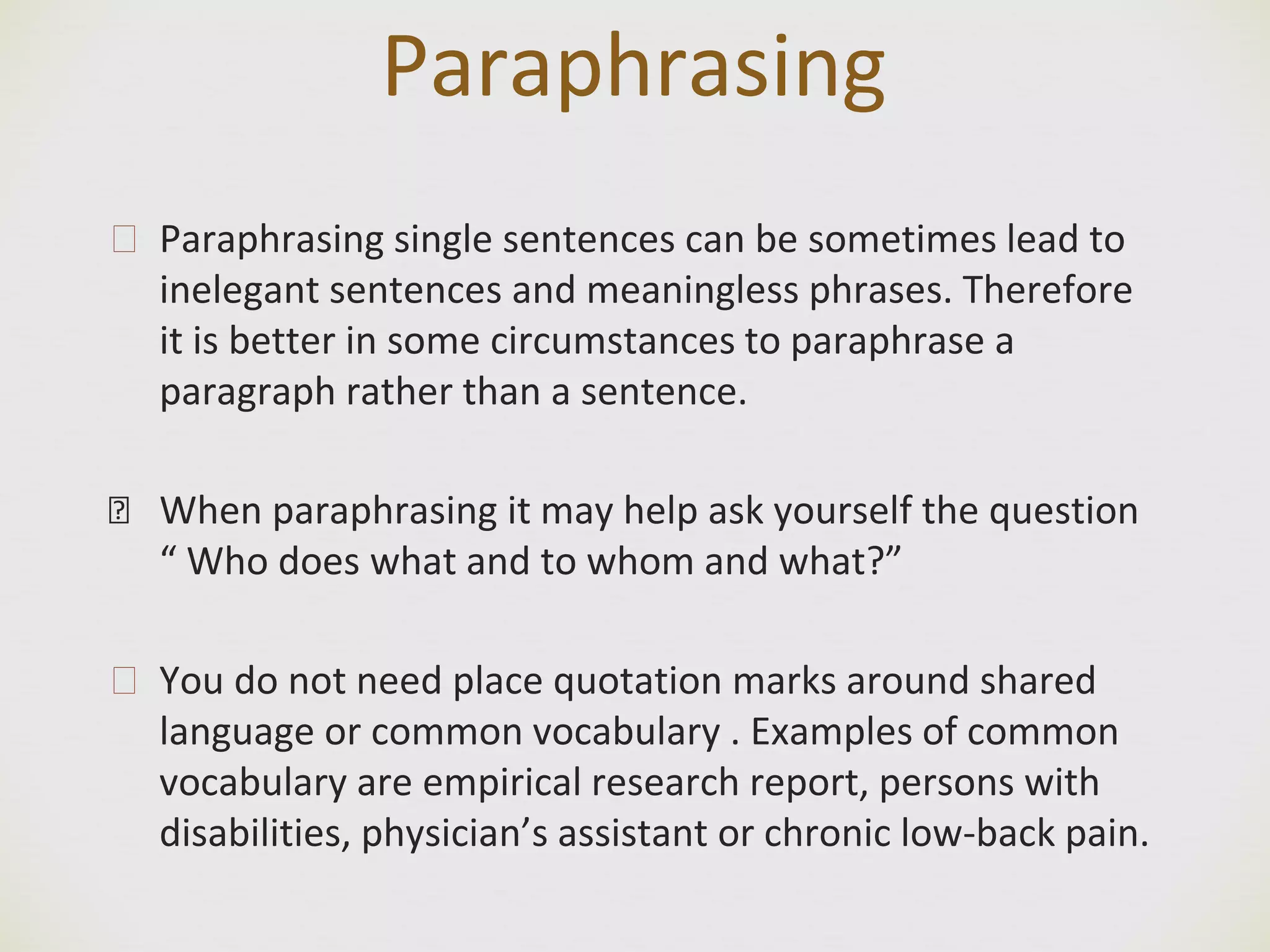 Paraphrasing
🙢 Paraphrasing single sentences can be sometimes lead to
inelegant sentences and meaningless phrases. Therefore
it is better in some circumstances to paraphrase a
paragraph rather than a sentence.
� When paraphrasing it may help ask yourself the question
“ Who does what and to whom and what?”
🙢 You do not need place quotation marks around shared
language or common vocabulary . Examples of common
vocabulary are empirical research report, persons with
disabilities, physician’s assistant or chronic low-back pain.
 