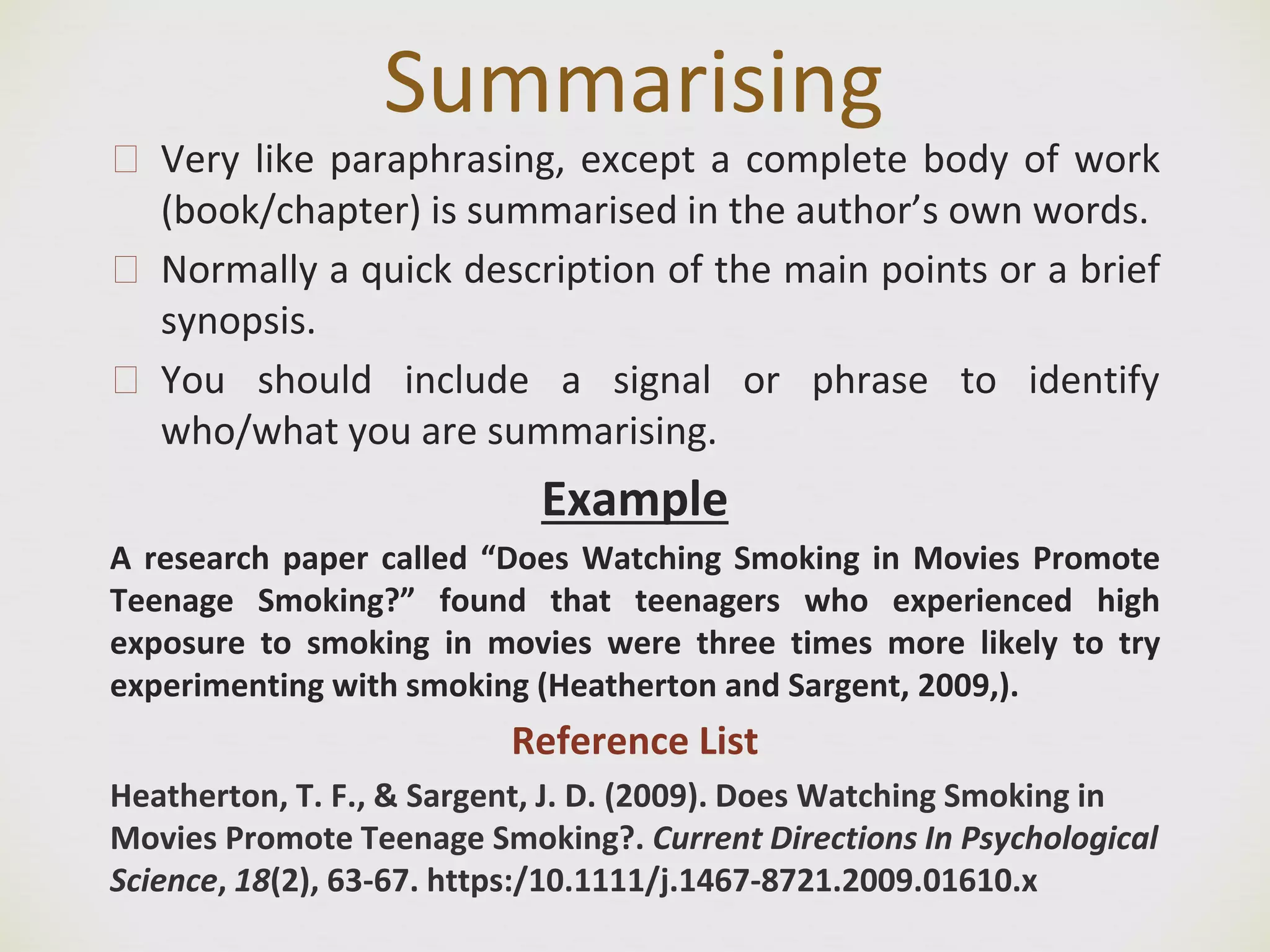 Summarising
🙢 Very like paraphrasing, except a complete body of work
(book/chapter) is summarised in the author’s own words.
🙢 Normally a quick description of the main points or a brief
synopsis.
🙢 You should include a signal or phrase to identify
who/what you are summarising.
Example
A research paper called “Does Watching Smoking in Movies Promote
Teenage Smoking?” found that teenagers who experienced high
exposure to smoking in movies were three times more likely to try
experimenting with smoking (Heatherton and Sargent, 2009,).
Reference List
Heatherton, T. F., & Sargent, J. D. (2009). Does Watching Smoking in
Movies Promote Teenage Smoking?. Current Directions In Psychological
Science, 18(2), 63-67. https:/10.1111/j.1467-8721.2009.01610.x
 