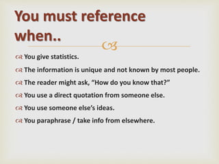 
 You give statistics.
 The information is unique and not known by most people.
 The reader might ask, “How do you know that?”
 You use a direct quotation from someone else.
 You use someone else’s ideas.
 You paraphrase / take info from elsewhere.
You must reference
when..
 