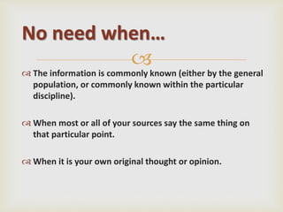 
 The information is commonly known (either by the general
population, or commonly known within the particular
discipline).
 When most or all of your sources say the same thing on
that particular point.
 When it is your own original thought or opinion.
No need when…
 