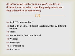 
 Book (2,3, more authors)
 Book with an editor (Different chapters written by different
authors)
 eBook
 Journal Article from print journal
 Webpage
 Newspaper
 eJournal article
 And more….
As information is all around us, you’ll use lots of
different sources when compiling assignments and
they all need to be referenced;
 