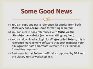 
 You can copy and paste reference list entries from both
Discovery and Credo (some formatting required).
 You can create book references with ISBNs via the
citethisforme website (some formatting required).
 You can download a plugin for Firefox called Zotero, this is
reference management software that both manages your
bibliographic data and creates reference lists (minimal
formatting required).
 Best news is that Zotero is officially supported by DBS and
the Library runs a workshop in it.
Some Good News
 