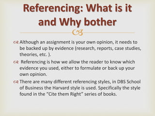 
 Although an assignment is your own opinion, it needs to
be backed up by evidence (research, reports, case studies,
theories, etc. ).
 Referencing is how we allow the reader to know which
evidence you used, either to formulate or back up your
own opinion.
 There are many different referencing styles, in DBS School
of Business the Harvard style is used. Specifically the style
found in the “Cite them Right” series of books.
Referencing: What is it
and Why bother
 