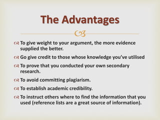 
 To give weight to your argument, the more evidence
supplied the better.
 Go give credit to those whose knowledge you’ve utilised
 To prove that you conducted your own secondary
research.
 To avoid committing plagiarism.
 To establish academic credibility.
 To instruct others where to find the information that you
used (reference lists are a great source of information).
The Advantages
 