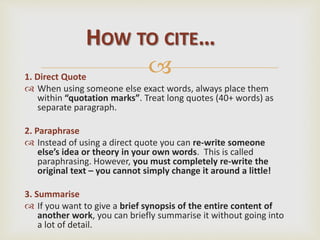 1. Direct Quote
 When using someone else exact words, always place them
within “quotation marks”. Treat long quotes (40+ words) as
separate paragraph.
2. Paraphrase
 Instead of using a direct quote you can re-write someone
else’s idea or theory in your own words. This is called
paraphrasing. However, you must completely re-write the
original text – you cannot simply change it around a little!
3. Summarise
 If you want to give a brief synopsis of the entire content of
another work, you can briefly summarise it without going into
a lot of detail.
HOW TO CITE…
 