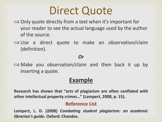 Direct Quote
 Only quote directly from a text when it's important for
your reader to see the actual language used by the author
of the source.
 Use a direct quote to make an observation/claim
(definition).
Or
 Make you observation/claim and then back it up by
inserting a quote.
Example
Research has shown that “acts of plagiarism are often conflated with
other intellectual property crimes…” (Lampert, 2008, p. 15).
Reference List
Lampert, L. D. (2008) Combating student plagiarism: an academic
librarian's guide. Oxford: Chandos.
 