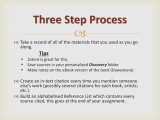 
 Take a record of all of the materials that you used as you go
along.
Tips
 Zotero is great for this.
 Save sources in your personalised Discovery folder.
 Make notes on the eBook version of the book (Dawsonera)
 Create an in-text citation every time you mention someone
else’s work (possibly several citations for each book, article,
etc.).
 Build an alphabetised Reference List which contains every
source cited, this goes at the end of your assignment.
Three Step Process
 