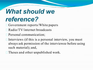 What should we
reference?
Government reports/White papers
Radio/TV/internet broadcasts
Personal communication;
Interviews (if this is a personal interview, you must
always ask permission of the interviewee before using
such material); and,
Theses and other unpublished work.
 