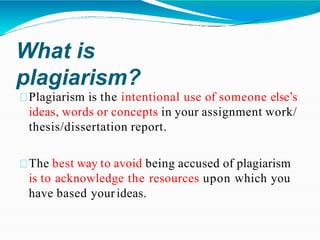 What is
plagiarism?
Plagiarism is the intentional use of someone else’s
ideas, words or concepts in your assignment work/
thesis/dissertation report.
The best way to avoid being accused of plagiarism
is to acknowledge the resources upon which you
have based yourideas.
 