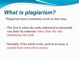 What is plagiarism?
Plagiarism most commonly exists in four ways.
The first is when the work submitted or presented
was done by someone other than the one
submitting the work.
Secondly, if the whole work, such as an essay, is
copied from some other source.
 