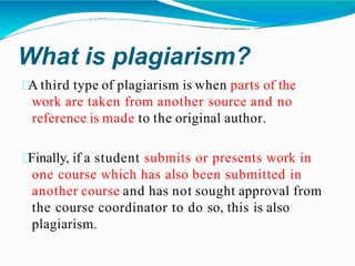 What is plagiarism?
A third type of plagiarism is when parts of the
work are taken from another source and no
reference is made to the original author.
Finally, if a student submits or presents work in
one course which has also been submitted in
another course and has not sought approval from
the course coordinator to do so, this is also
plagiarism.
 
