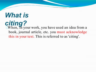 What is
citing?
When, in your work, you have used an idea from a
book, journal article, etc. you must acknowledge
this in your text. This is referred to as 'citing'.
 