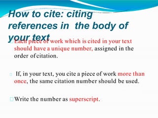 How to cite: citing
references in the body of
your text
Each piece of work which is cited in your text
should have a unique number, assigned in the
order of citation.
If, in your text, you cite a piece of work more than
once, the same citation number should be used.
Write the number as superscript.
 