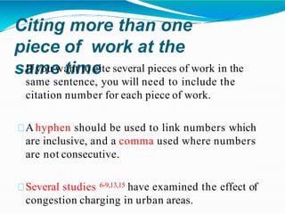 Citing more than one
piece of work at the
same time
If you want to cite several pieces of work in the
same sentence, you will need to include the
citation number for each piece of work.
A hyphen should be used to link numbers which
are inclusive, and a comma used where numbers
are not consecutive.
Several studies 6-9,13,15 have examined the effect of
congestion charging in urban areas.
 